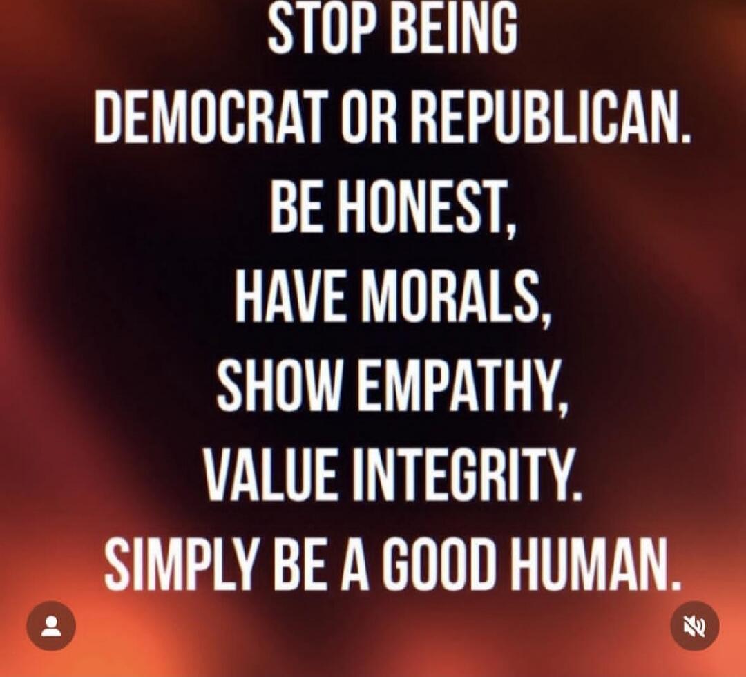 STOP BEING DEMOCRAT OR REPUBLICAN. BE HONEST, HAVE MORA LS, SHOW EMPATHY, VALUE INTEGRITY. SIMPLY BE A GOOD HUMAN.