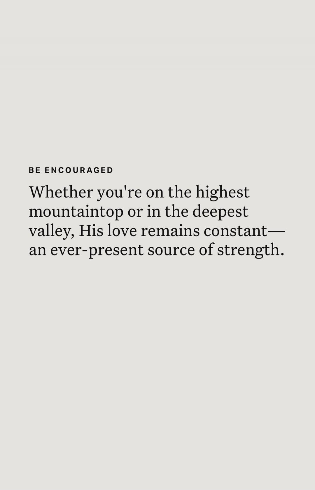 BE ENCOURAGED. Whether you're on the highest mountaintop or in the deepest valley, His love remains constant— an ever-present source of strength.
