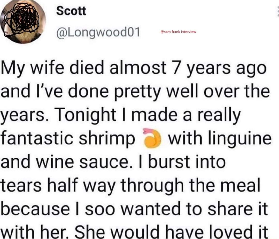 Scott Longwood01 My wife died almost 7 years ago and Ive done pretty well over the years Tonight made a really fantastic shrimp 2 with linguine and wine sauce burst into tears half way through the meal because soo wanted to share it with her She would have loved it