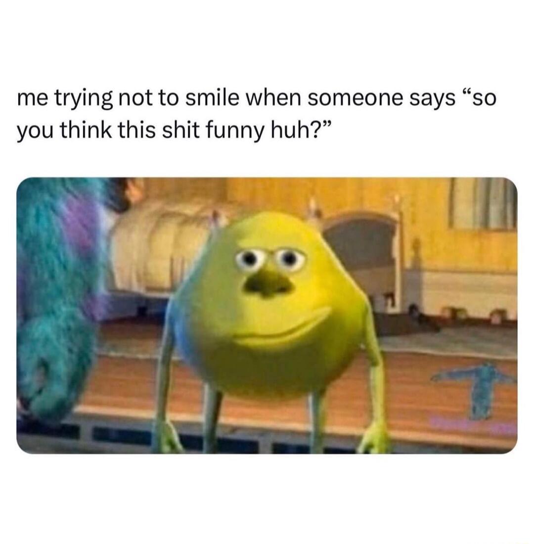 me trying not to smile when someone says so you think this shit funny huh