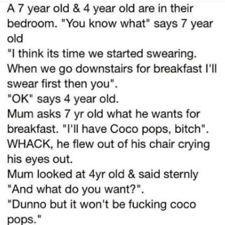 A7 year old 4 year old are in their bedroom You know what says 7 year old I think its time we started swearing When we go downstairs for breakfast Ill swear first then you OK says 4 year old Mum asks 7 yr old what he wants for breakfast Ill have Coco pops bitch WHACK he flew out of his chair crying his eyes out Mum looked at 4yr old said sternly And what do you want Dunno but it wont be fucking co