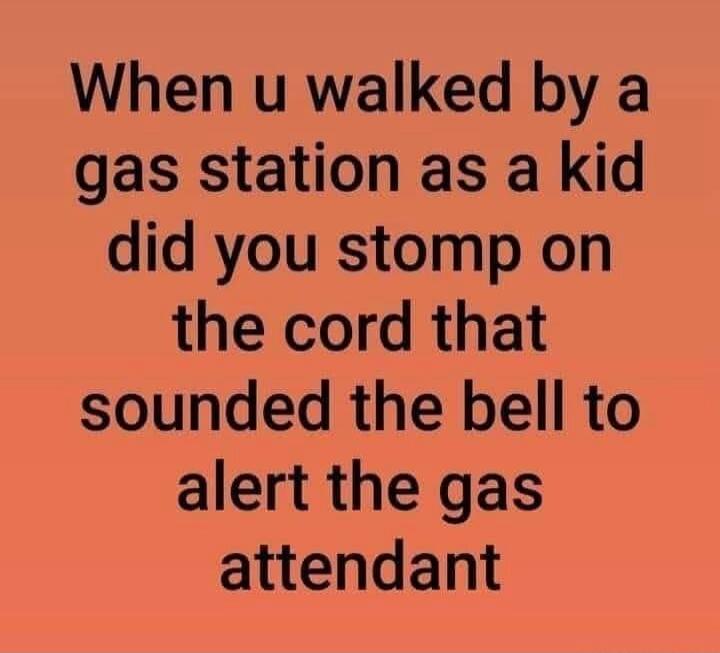 When u walked by a gas station as a kid did you stomp on the cord that sounded the bell to alert the gas attendant