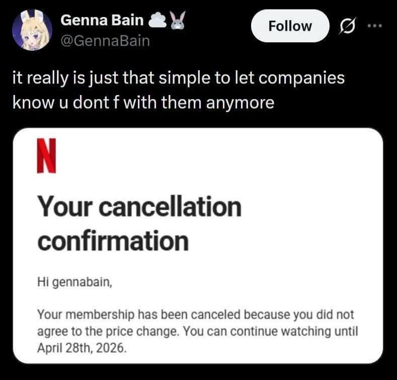 Genna Bain @GennaBain it really is just that simple to let companies know u dont f with them anymore Netflix Your cancellation confirmation Hi gennabain, Your membership has been canceled because you did not agree to the price change. You can continue watching until April 28th, 2026.