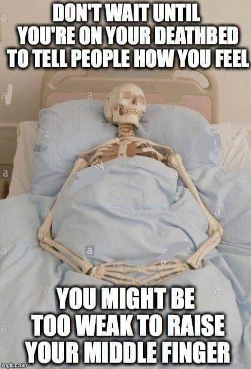 DON'T WAIT UNTIL YOU'RE ON YOUR DEATHBED TO TELL PEOPLE HOW YOU FEEL
YOU MIGHT BE TOO WEAK TO RAISE YOUR MIDDLE FINGER