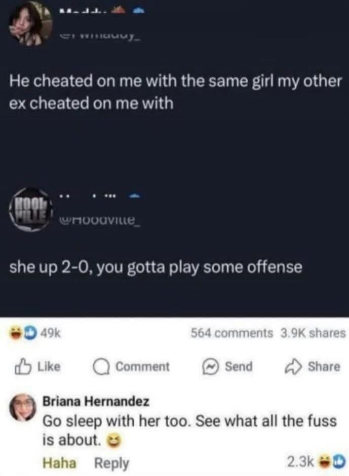 He cheated on me with the same girl my other ex cheated on me with
she up 2-0, you gotta play some offense