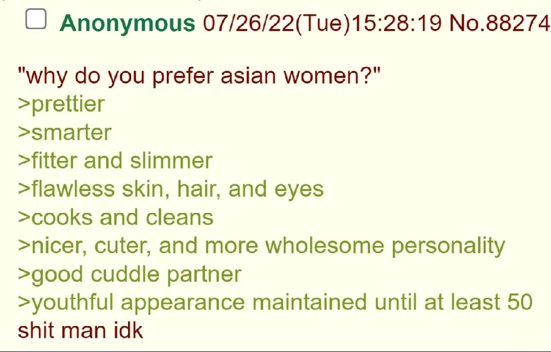 O Anonymous 072622Tue152819 No88274 why do you prefer asian women prettier smarter fitter and slimmer flawless skin hair and eyes cooks and cleans nicer cuter and more wholesome personality good cuddle partner youthful appearance maintained until at least 50 shit man idk
