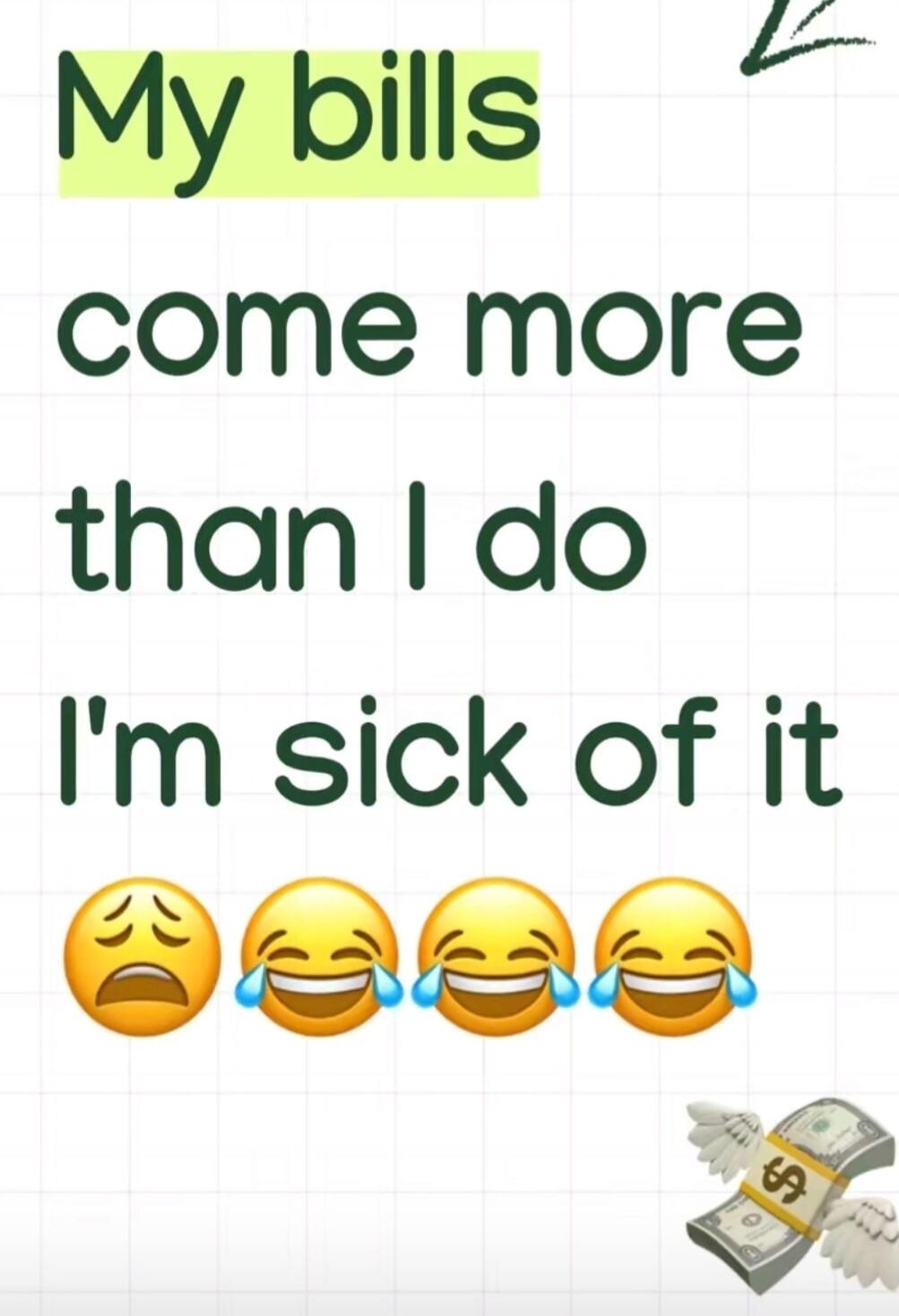 My bills come more than I do I'm sick of it