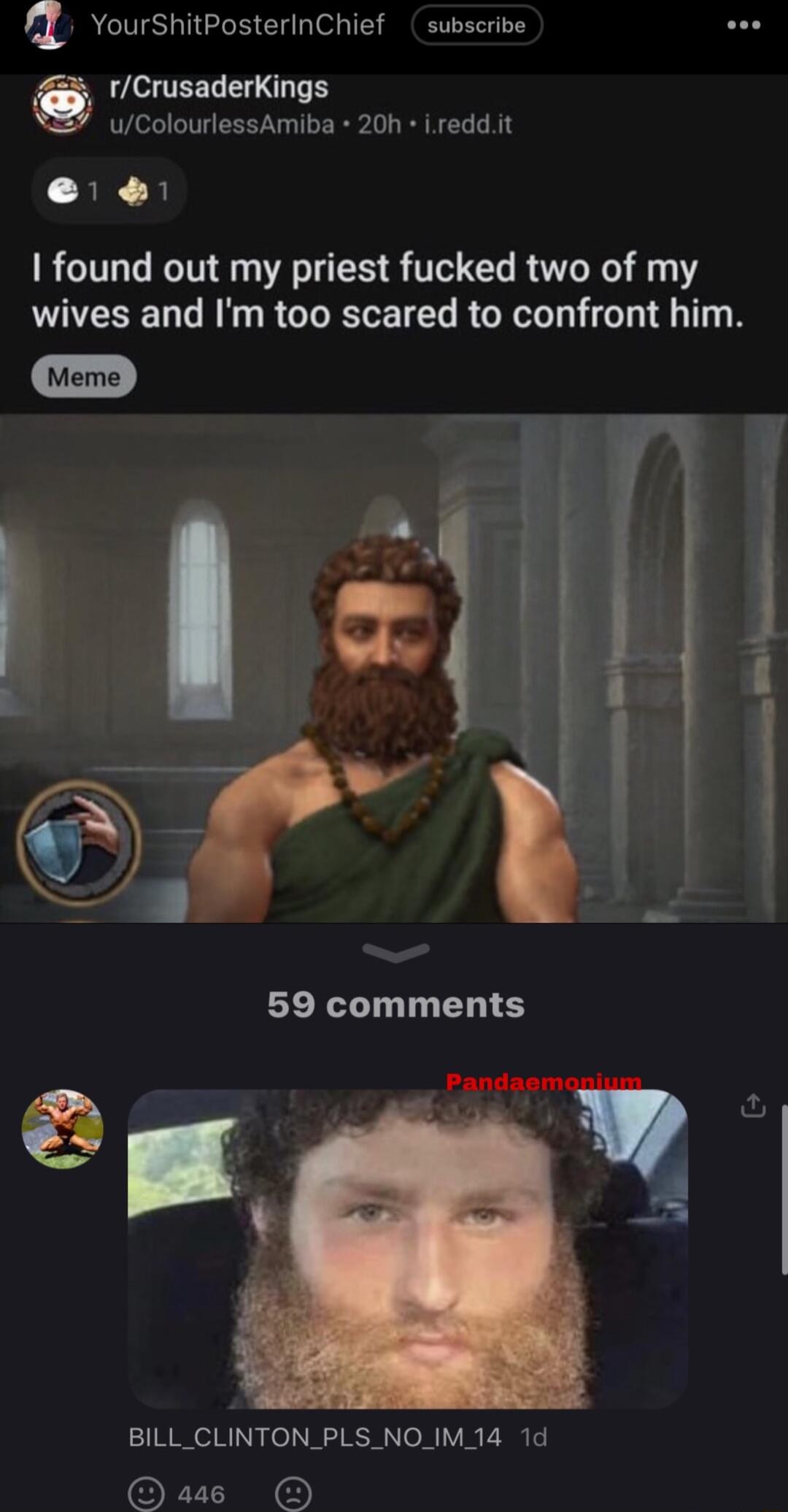 vourshitPosterinChief subscribe rCrusaderKings wColourlessAmiba 20h ireddit 3K B found out my priest fucked two of my wives and Im too scared to confront him BILL_CLINTON_PLS NO_IM 14 1d BN D