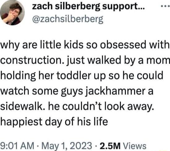 zach silberberg support zachsilberberg why are little kids so obsessed with construction just walked by a mom holding her toddler up so he could watch some guys jackhammer a sidewalk he couldnt look away happiest day of his life 901 AM May 1 2023 25M Views