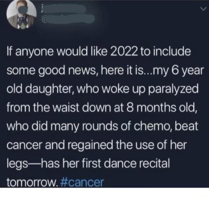 If anyone would like 2022 to include some good news here itismy 6 year old daughter who woke up paralyzed from the waist down at 8 months old who did many rounds of chemo beat cancer and regained the use of her legshas her first dance recital tomorrow cancer