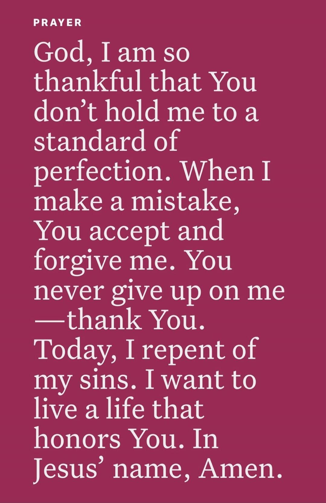 PRAYER God, I am so thankful that You don't hold me to a standard of perfection. When I make a mistake, You accept and forgive me. You never give up on me — thank You. Today, I repent of my sins. I want to live a life that honors You. In Jesus' name, Amen.