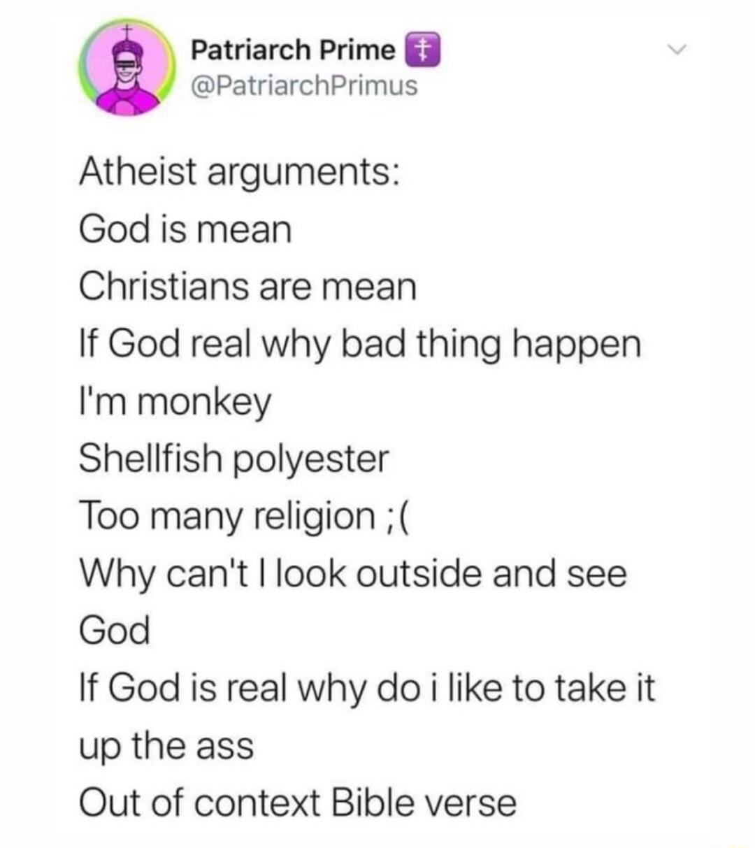Patriarch Prime 3 PatriarchPrimus Atheist arguments God is mean Christians are mean If God real why bad thing happen Im monkey Shellfish polyester Too many religion Why cant look outside and see God If God is real why do i like to take it up the ass Qut of context Bible verse