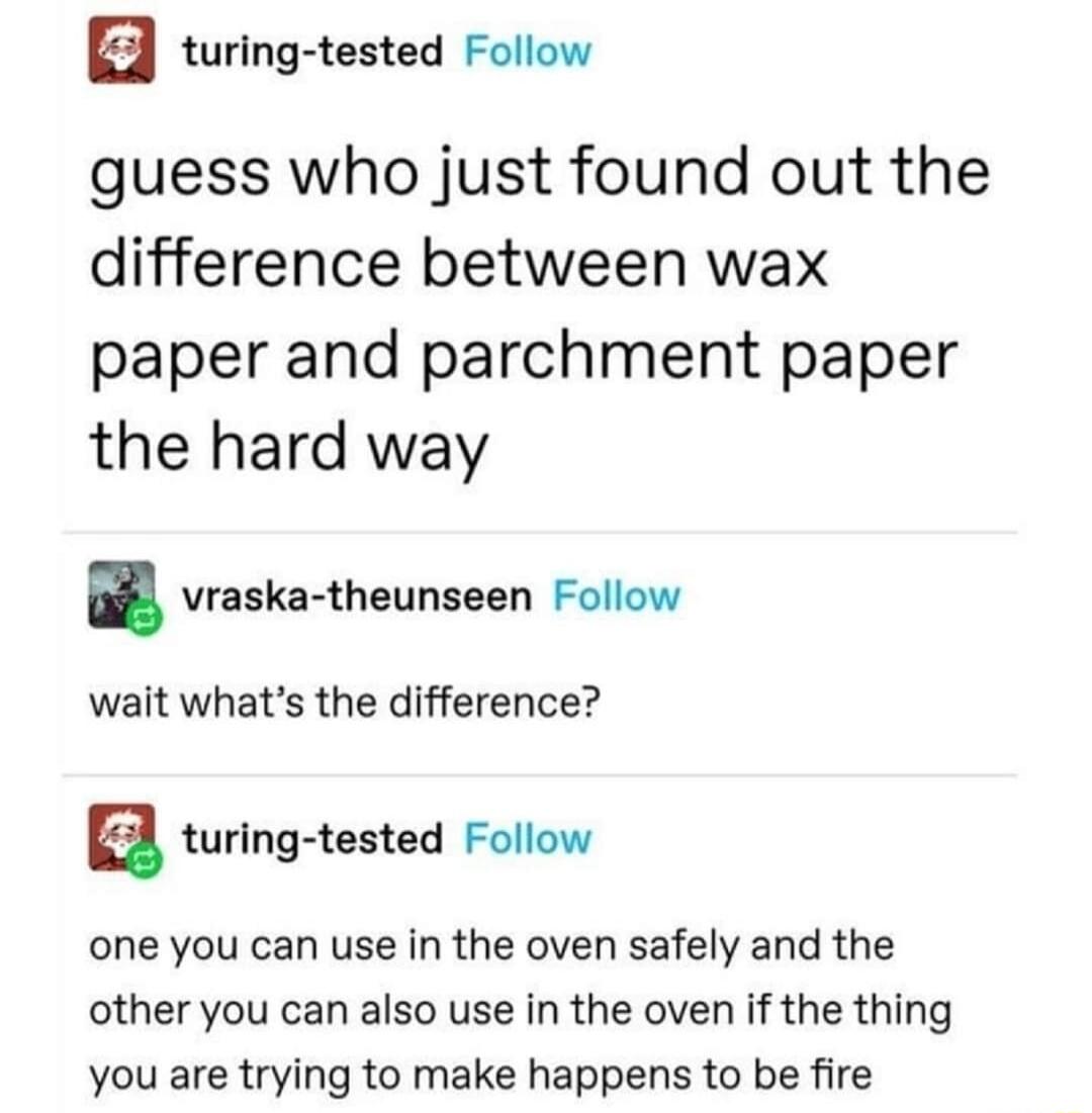 turing tested Follow guess who just found out the difference between wax paper and parchment paper the hard way vraska theunseen Follow wait whats the difference a turing tested Follow one you can use in the oven safely and the other you can also use in the oven if the thing you are trying to make happens to be fire