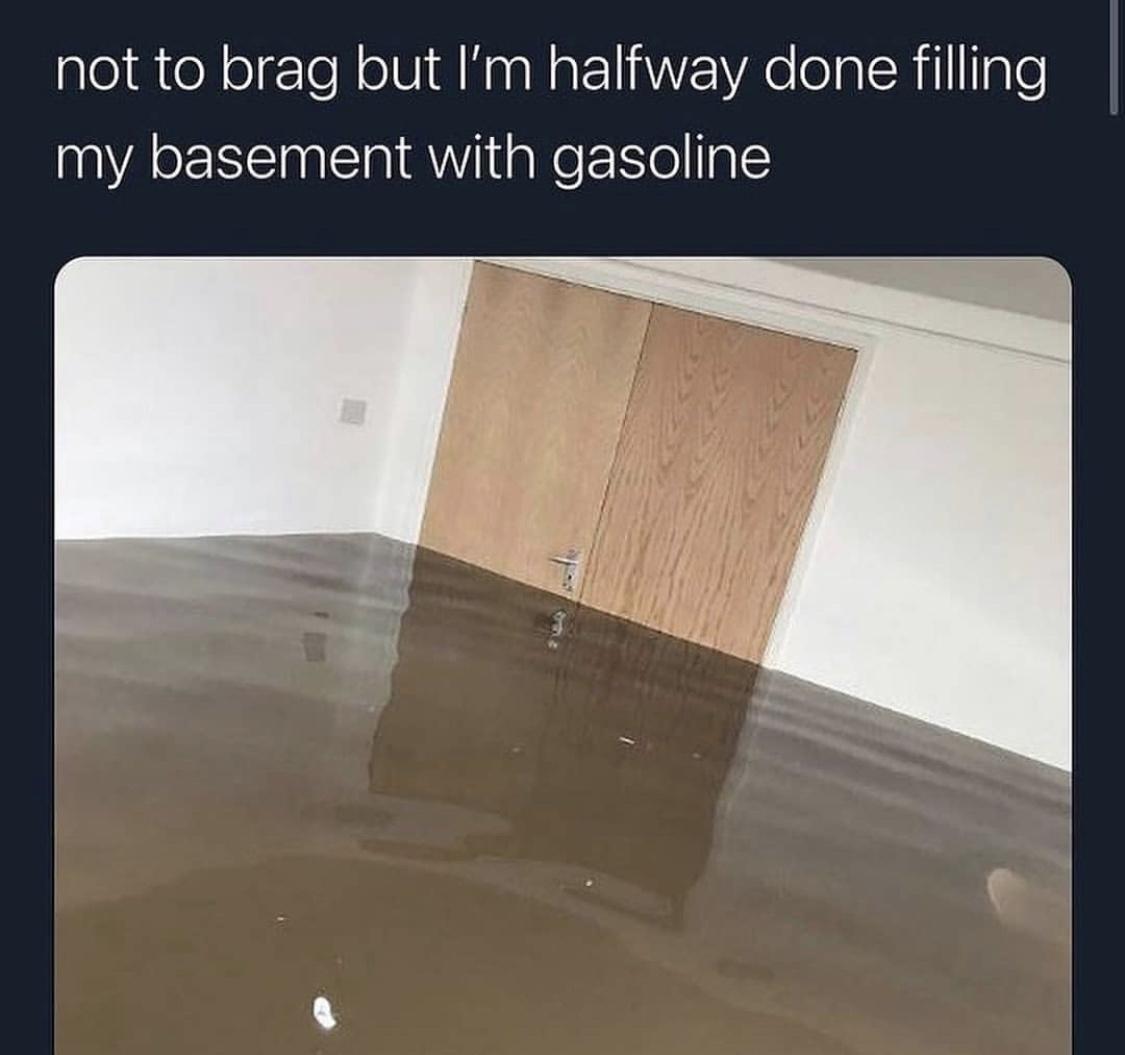 not to brag but Im halfway done filling my basement with gasoline
