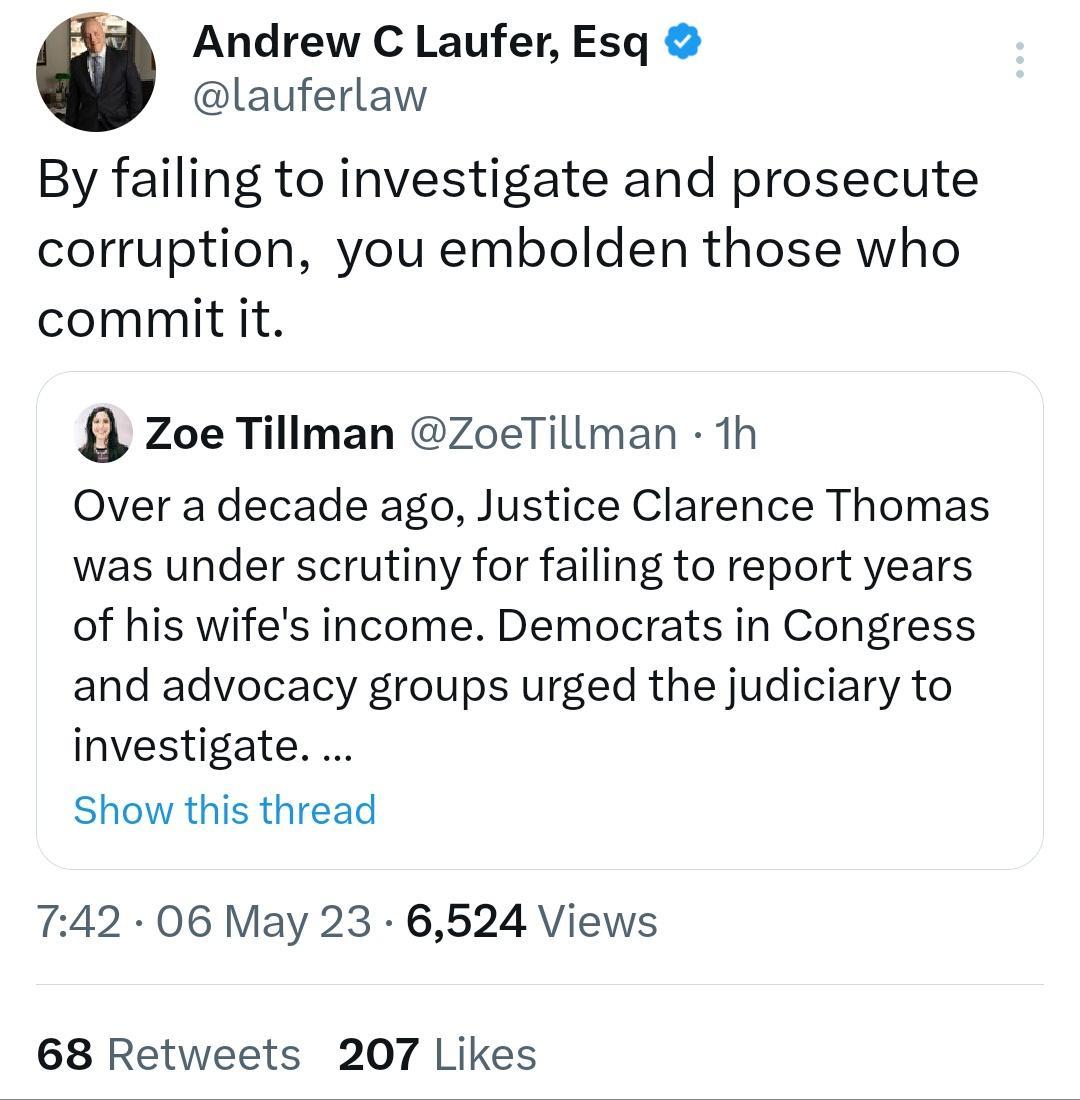 Andrew C Laufer Esq lauferlaw By failing to investigate and prosecute corruption you embolden those who commit it Zoe Tillman ZoeTillman 1h Over a decade ago Justice Clarence Thomas was under scrutiny for failing to report years of his wifes income Democrats in Congress and advocacy groups urged the judiciary to investigate Show this thread 742 06 May 23 6524 Views 68 Retweets 207 Likes