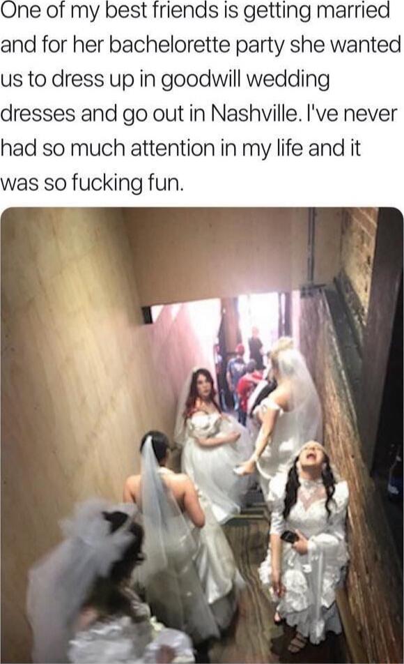 One of my best friends is getting married and for her bachelorette party she wanted us to dress up in goodwill wedding dresses and go out in Nashville. I've never had so much attention in my life and it was so fucking fun.