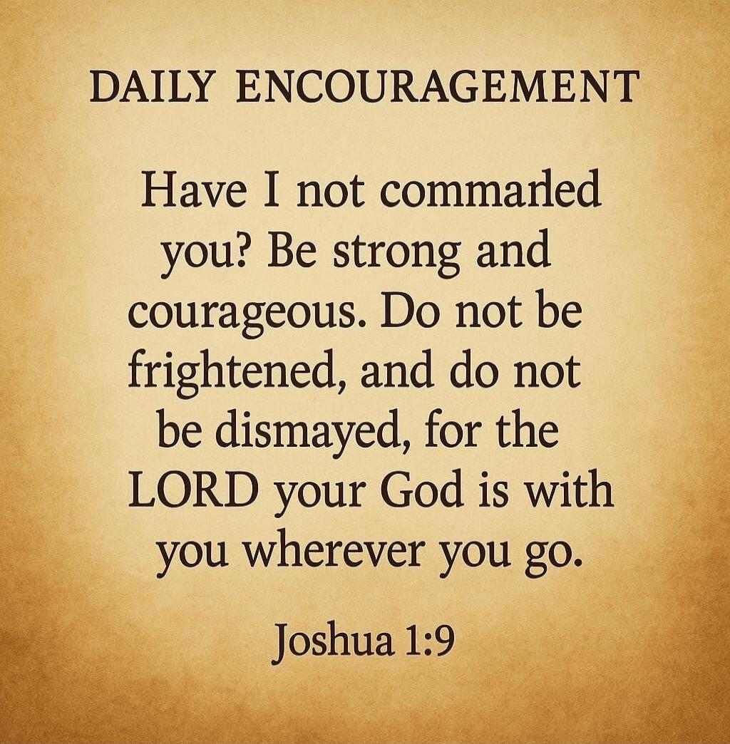 DAILY ENCOURAGEMENT Have I not commanded you? Be strong and courageous. Do not be frightened, and do not be dismayed, for the LORD your God is with you wherever you go. Joshua 1:9