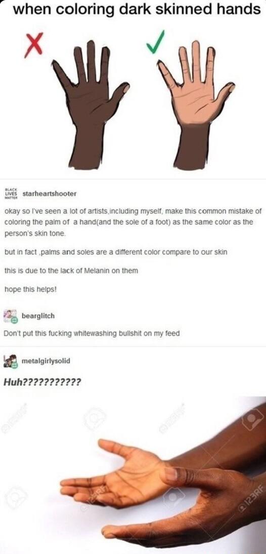 when coloring dark skinned hands X v starhoartshooter okay 50 ve seen a lot of artstsincluding myself make this common mistake of coloring the paim of a handand the sole of a foot as the same color as the persons skin tone but in fact paims and soles are a different color compare 10 our skin this s due to the lack of Meianin on them hope this heips B bearglich Dont put this fucking whitewashing bu