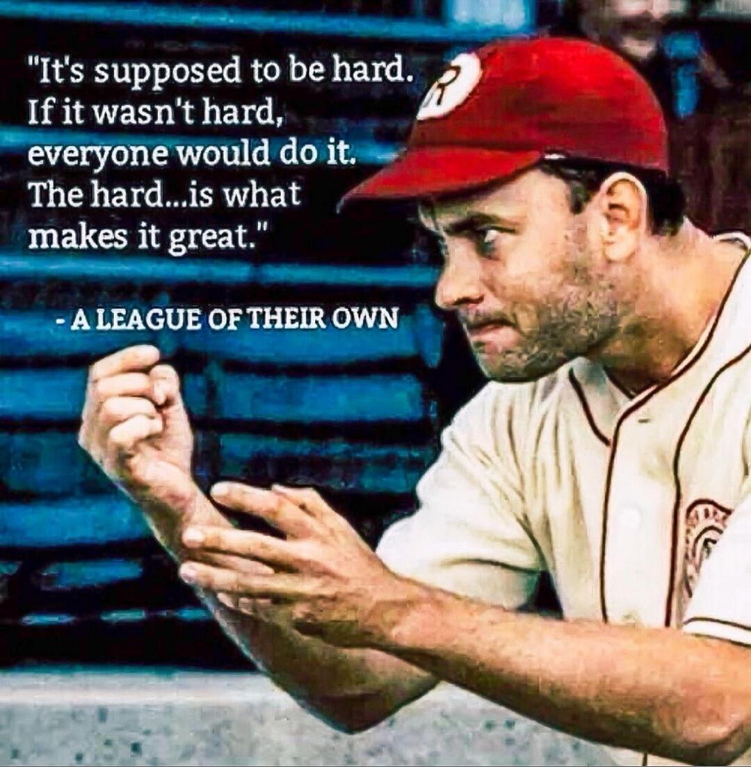 It's supposed to be hard. If it wasn't hard, everyone would do it. The hard...is what makes it great. - A LEAGUE OF THEIR OWN