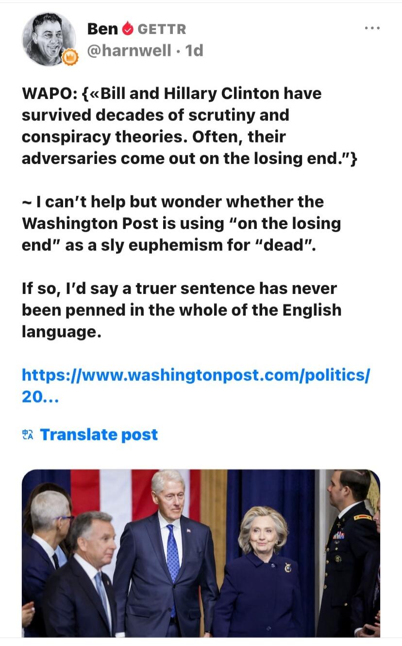 WA PO: {“Bill and Hillary Clinton have survived decades of scrutiny and conspiracy theories. Often, their adversaries come out on the losing end.”} ~ I can’t help but wonder whether the Washington Post is using “on the losing end” as a sly euphemism for “dead”. If so, I’d say a truer sentence has never been penned in the whole of the English langua