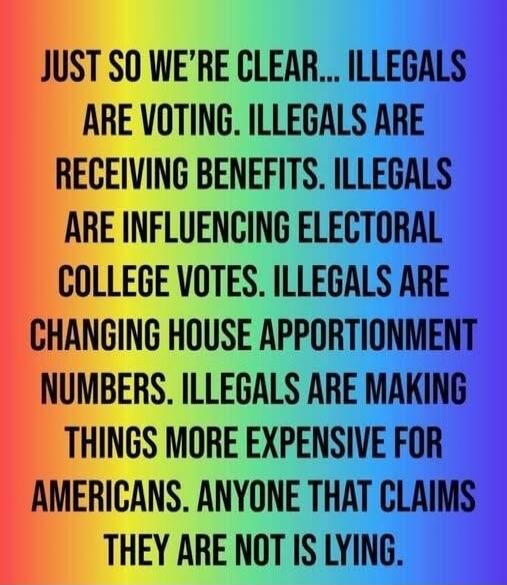 JUST SO WE'RE CLEAR... ILLEGALS ARE VOTING. ILLEGALS ARE RECEIVING BENEFITS. ILLEGALS ARE INFLUENCING ELECTORAL COLLEGE VOTES. ILLEGALS ARE CHANGING HOUSE APPORTIONMENT NUMBERS. ILLEGALS ARE MAKING THINGS MORE EXPENSIVE FOR AMERICANS. ANYONE THAT CLAIMS THEY ARE NOT IS LYING.