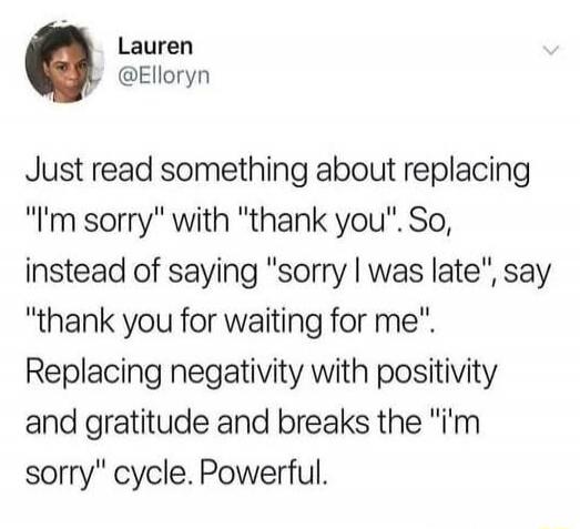 Just read something about replacing 'I'm sorry' with 'thank you'. So, instead of saying 'sorry I was late', say 'thank you for waiting for me'. Replacing negativity with positivity and gratitude and breaks the 'I'm sorry' cycle. Powerful.