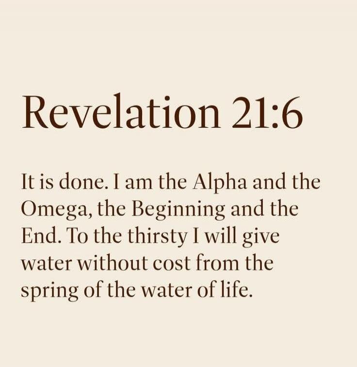 Revelation 21:6 It is done. I am the Alpha and the Omega, the Beginning and the End. To the thirsty I will give water without cost from the spring of the water of life.