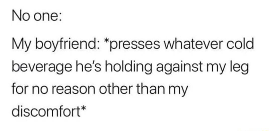 No one My boyfriend presses whatever cold beverage hes holding against my leg for no reason other than my discomfort