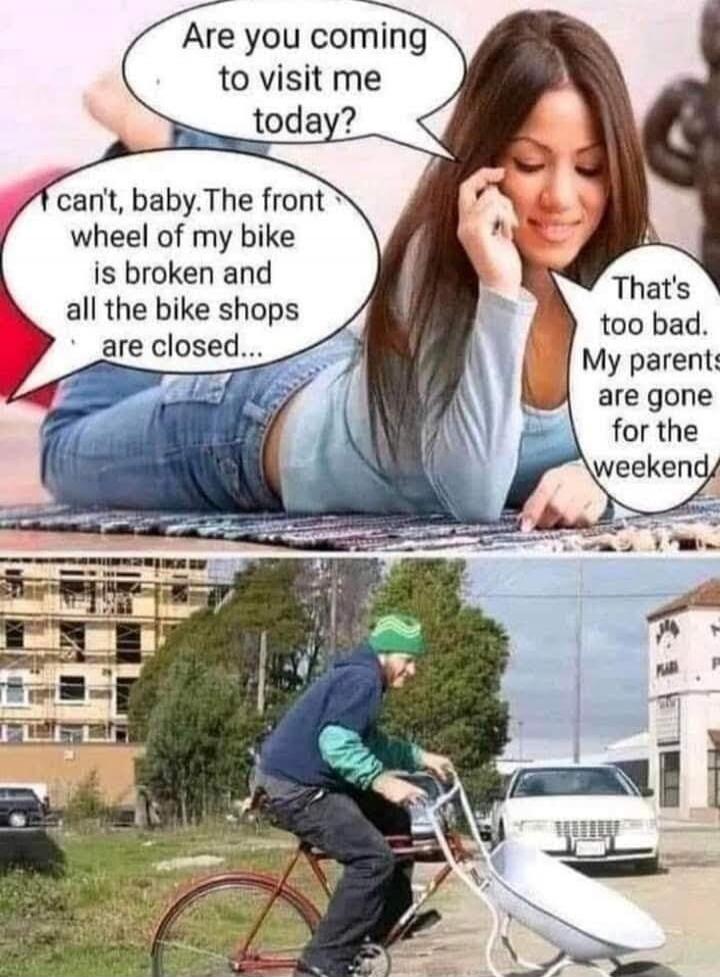 Are you coming to visit me today? I can't, baby. The front wheel of my bike is broken and all the bike shops are closed... That's too bad. My parents are gone for the weekend.