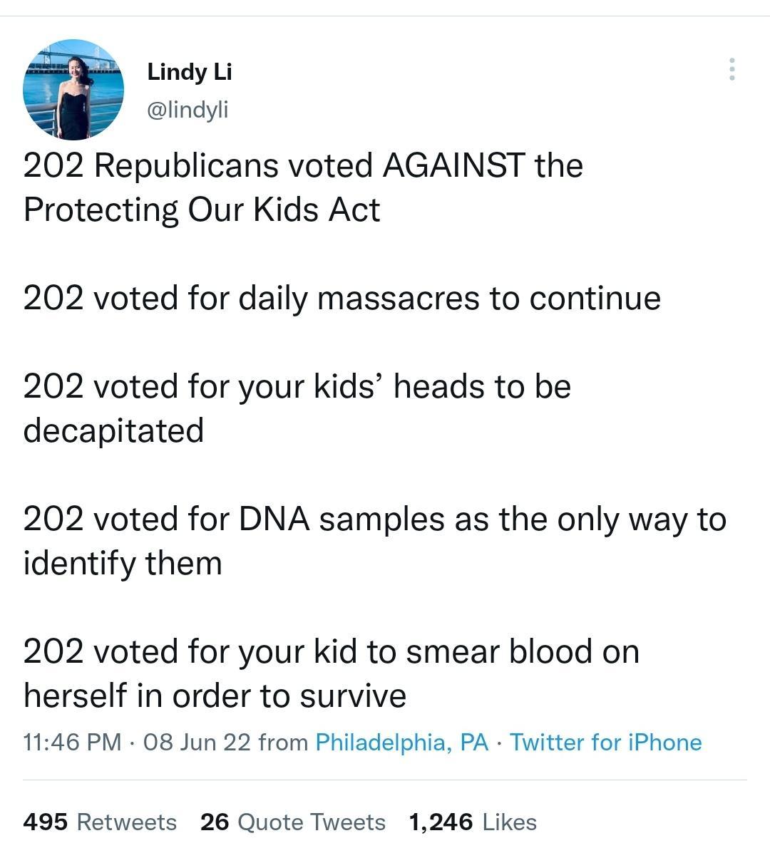 3 Lindy Li lindyli 202 Republicans voted AGAINST the Protecting Our Kids Act 202 voted for daily massacres to continue 202 voted for your kids heads to be decapitated 202 voted for DNA samples as the only way to identify them 202 voted for your kid to smear blood on herself in order to survive 1146 PM 08 Jun 22 from Philadelphia PA Twitter for iPhone 495 Retweets 26 Quote Tweets 1246 Likes