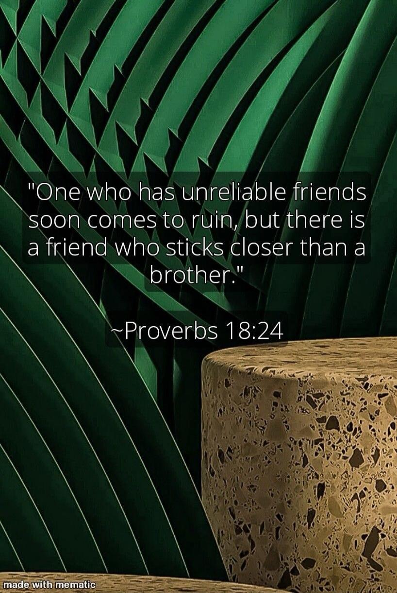 One who has unreliable friends soon comes to ruin, but there is a friend who sticks closer than a brother. ~Proverbs 18:24