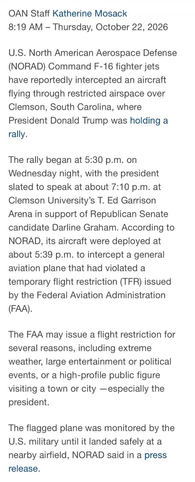 OAN Staff Katherine Mosack
8:19 AM - Thursday, October 22, 2026

U.S. North American Aerospace Defense
(NORAD) Command F-16 fighter jets
have reportedly intercepted an aircraft
flying through restricted airspace over
Clemson, South Carolina, where
President Donald Trump was holding a
rally.

The rally began at 5:30 p.m. on
Wednesday night, with the