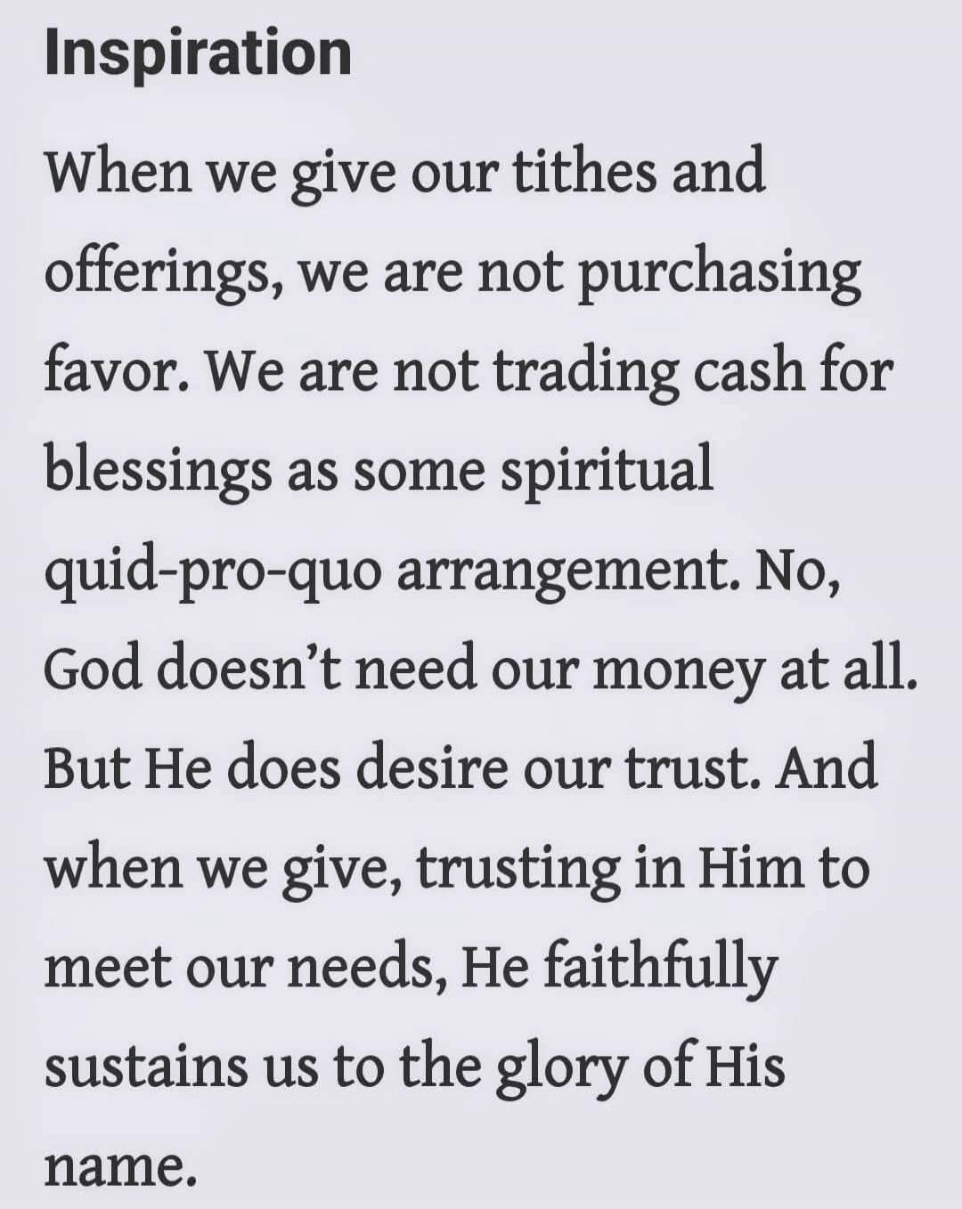 Inspiration

When we give our tithes and offerings, we are not purchasing favor. We are not trading cash for blessings as some spiritual quid-pro-quo arrangement. No, God doesn’t need our money at all. But He does desire our trust. And when we give, trusting in Him to meet our needs, He faithfully sustains us to the glory of His name.