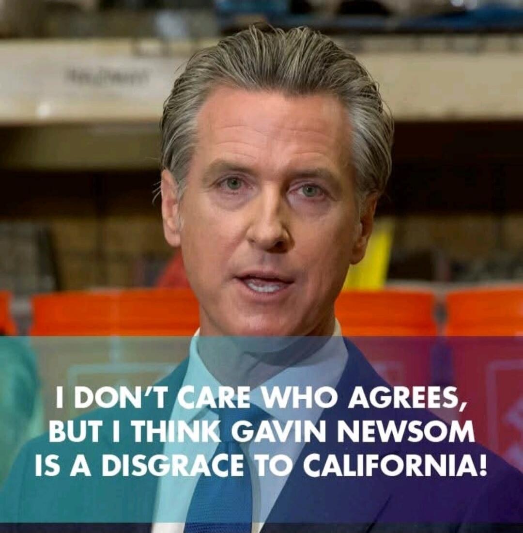 I DON'T CARE WHO AGREES, BUT I THINK GAVIN NEWSOM IS A DISGRACE TO CALIFORNIA!