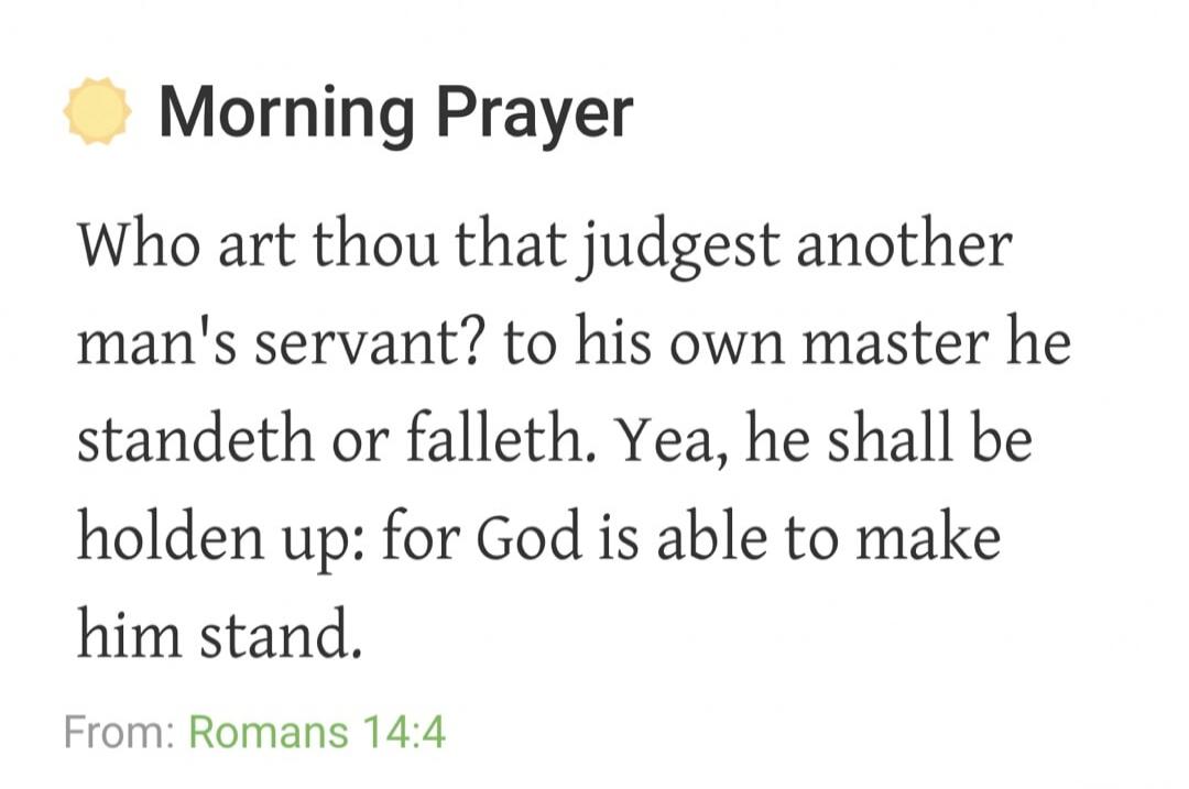 Morning Prayer. Who art thou that judgest another man's servant? to his own master he standeth or falleth. Yea, he shall be holden up: for God is able to make him stand. From: Romans 14:4