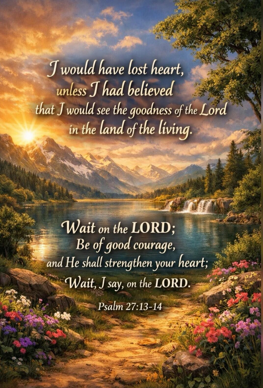 I would have lost heart, unless I had believed that I would see the goodness of the Lord in the land of the living. Wait on the LORD; Be of good courage, and He shall strengthen your heart; Wait, I say, on the LORD. Psalm 27:13-14