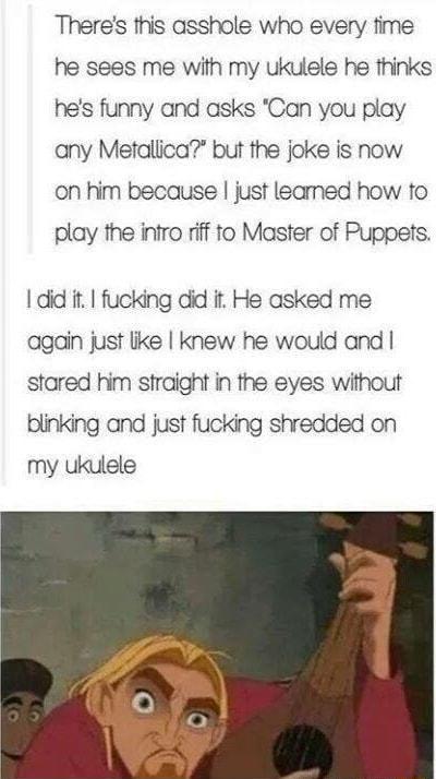 Theres this asshole who every time he sees me with my ukulele he thinks hes funny and asks Can you play any Metallica but the joke is now on him because just leamed how to play the infro riff to Master of Puppets did it fucking did it He asked me again just like knew he would and stared him straight in the eyes without blinking and just fucking shredded on my ukulele