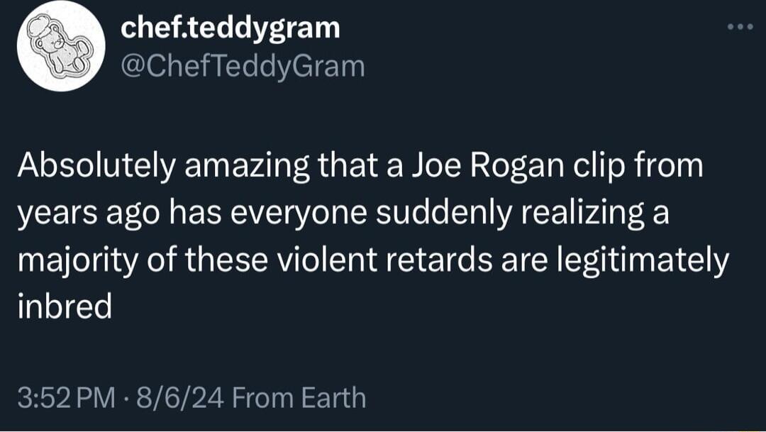 chefteddygram ChefTeddyGram Absolutely amazing that a Joe Rogan clip from years ago has everyone suddenly realizing a majority of these violent retards are legitimately inbred 352PM 8624 From Earth