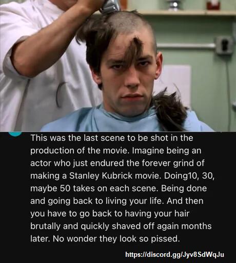 This was the last scene to be shot in the production of the movie Imagine being an actor who just endured the forever grind of making a Stanley Kubrick movie Doing10 30 maybe 50 takes on each scene Being done and going back to living your life And then you have to go back to having your hair brutally and quickly shaved off again months later No wonder they look so pissed httpsdiscordggllyvBSdWaqJu