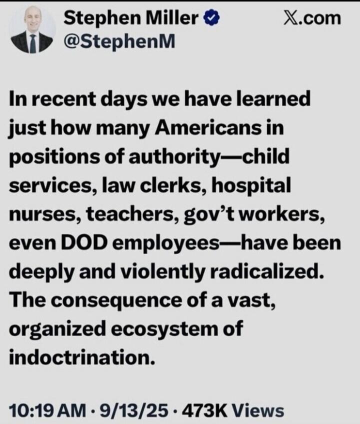 In recent days we have learned just how many Americans in positions of authority—child services, law clerks, hospital nurses, teachers, gov’t workers, even DOD employees—have been deeply and violently radicalized. The consequence of a vast, organized ecosystem of indoctrination. 10:19 AM · 9/13/25 · 473K Views