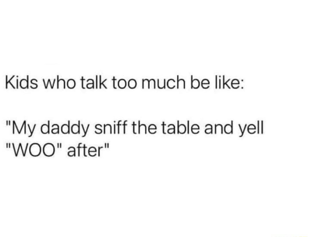 Kids who talk too much be like My daddy sniff the table and yell WOOQ after