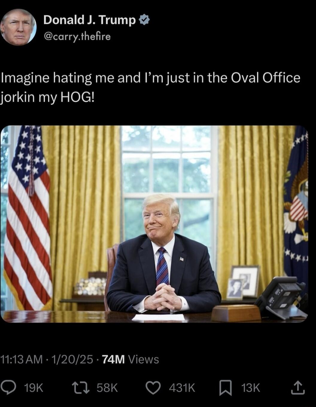 B Donald J Trump L carrythefire Imagine hating me and Im just in the Oval Office jorkin my HOG 113AM 12025 74M Views RETY 13 58K Q 43k J 13K 2