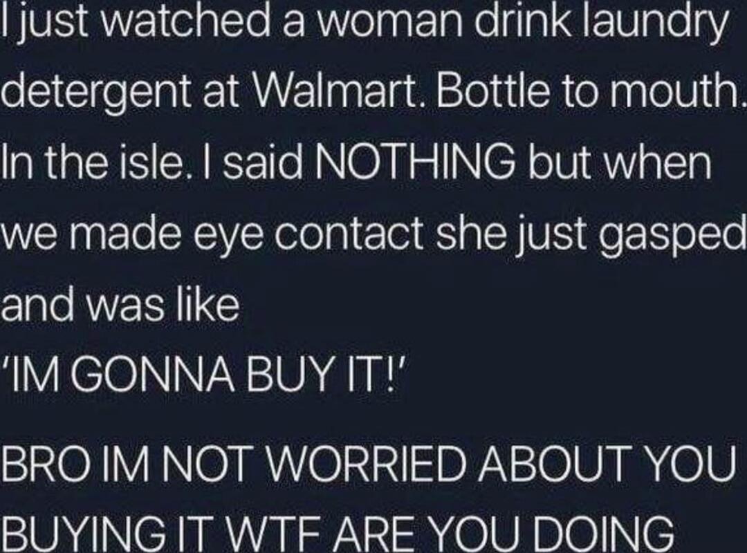 I just watched a woman drink laundry detergent at Walmart. Bottle to mouth, in the isle. I said NOTHING but when we made eye contact she just gasped and was like 'IM GONNA BUY IT!' BRO IM NOT WORRIED ABOUT YOU BUYING IT WTF ARE YOU DOING