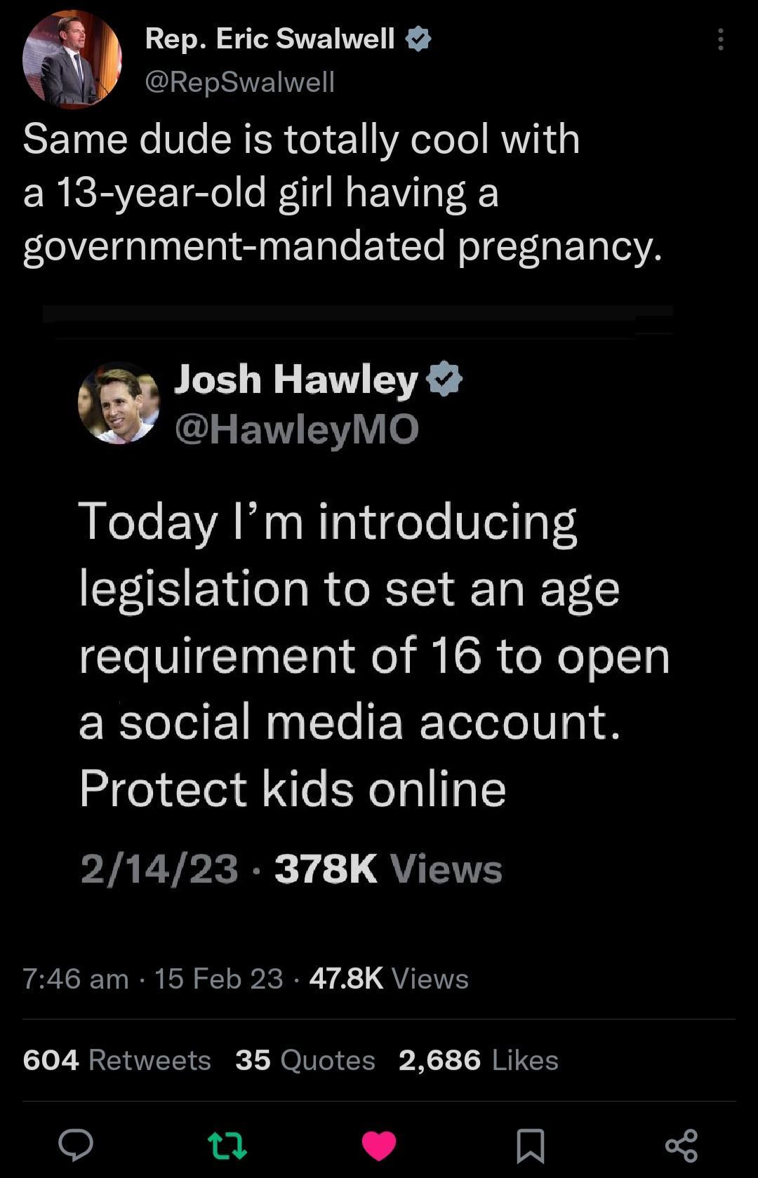 Rep Eric Swalwell g RepSwalwell RSETN N Ve SNESR ol 1 YR ot o RV a 13 year old girl having a government mandated pregnancy Josh Hawley s G ENNEY o Today Im introducing legislation to set an age requirement of 16 to open a social media account Protect kids online PIAT TP 14 QYT 746 am 15 Feb 23 478K Views 604 Retweets 35 Quotes 2686 Likes u L 4 A