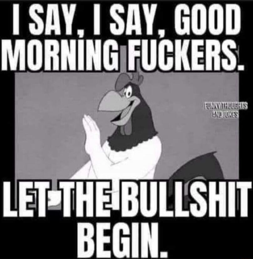I SAY, I SAY, GOOD MORNING FUCKERS. LET-THE BULLSHIT BEGIN.