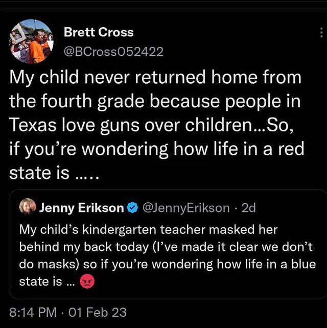 Brett Cross 3 BCross052422 My child never returned home from the fourth grade because people in Texas love guns over childrenSo if youre wondering how life in a red state is Jenny Erikson JennyErikson 2d My childs kindergarten teacher masked her behind my back today Ive made it clear we dont do masks so if youre wondering how life in a blue stateis 814 PM 01 Feb 23
