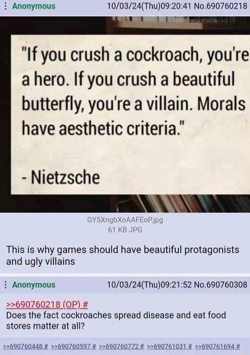 i Anonymous 100324Thu092041 No690760218 If you crush a cockroach youre a hero If you crush a beautiful butterfly youre a villain Morals have aesthetic criteria Nietzsche This is why games should have beautiful protagonists and ugly villains i Anonymous 100324Thu092152 N0 690760308 22690760218 OP Does the fact cockroaches spread disease and eat food stores matter at all 256907604484 25690760597 226