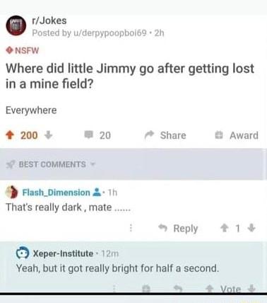 rJokes Posted by uderpypoopbol69 2h O NSFW Where did little Jimmy go after getting lost in a mine field Everywhere 4 200 20 7 Share Award o BEST COMMENTS 4D Flash_Dimension 11 Thats really dark mate Reply 1 Xeper institute 1211 Yeah but it got really bright for half a second Vol