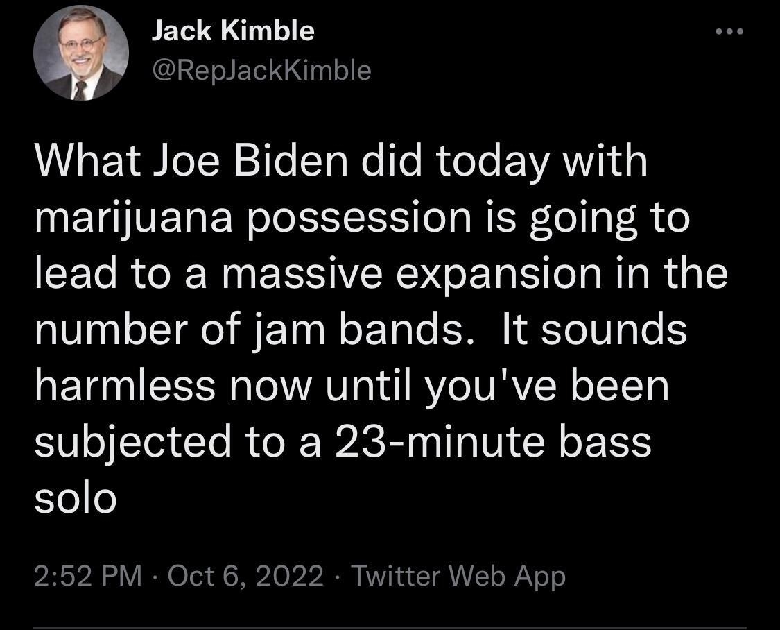 4 Jack Kimble CLERELNLIEY What Joe Biden did today with IMETGVER RIS NIRo o lead to a massive expansion in the number of jam bands It sounds harmless now until youve been subjected to a 23 minute bass solo 252 PM Oct 6 2022 Twitter Web App 387 Retweets 59 Quof 1802 Likes