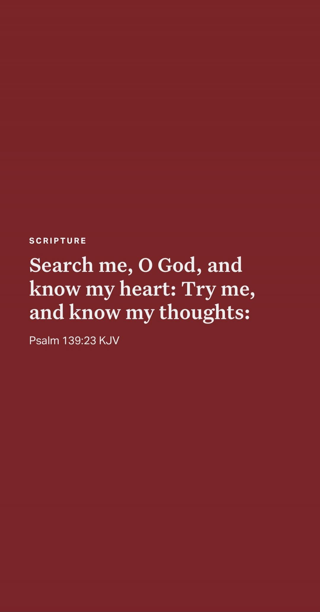SCRIPTURE Search me, O God, and know my heart: Try me, and know my thoughts: Psalm 139:23 KJV